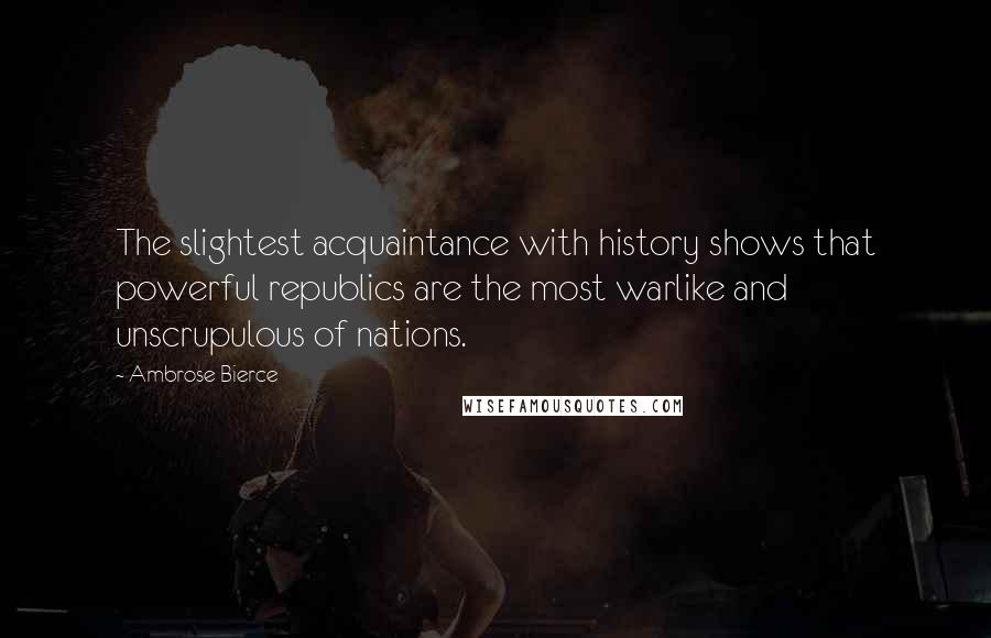 Ambrose Bierce Quotes: The slightest acquaintance with history shows that powerful republics are the most warlike and unscrupulous of nations.