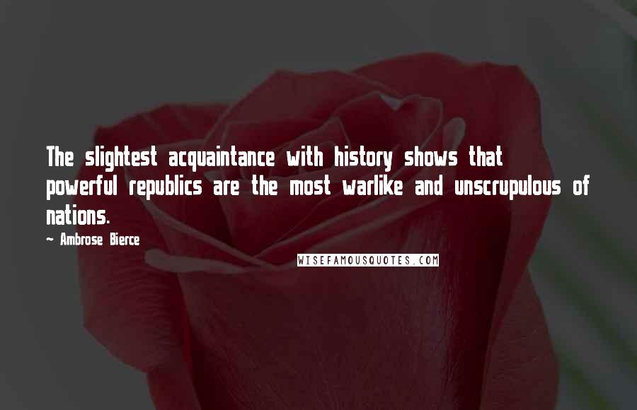 Ambrose Bierce Quotes: The slightest acquaintance with history shows that powerful republics are the most warlike and unscrupulous of nations.