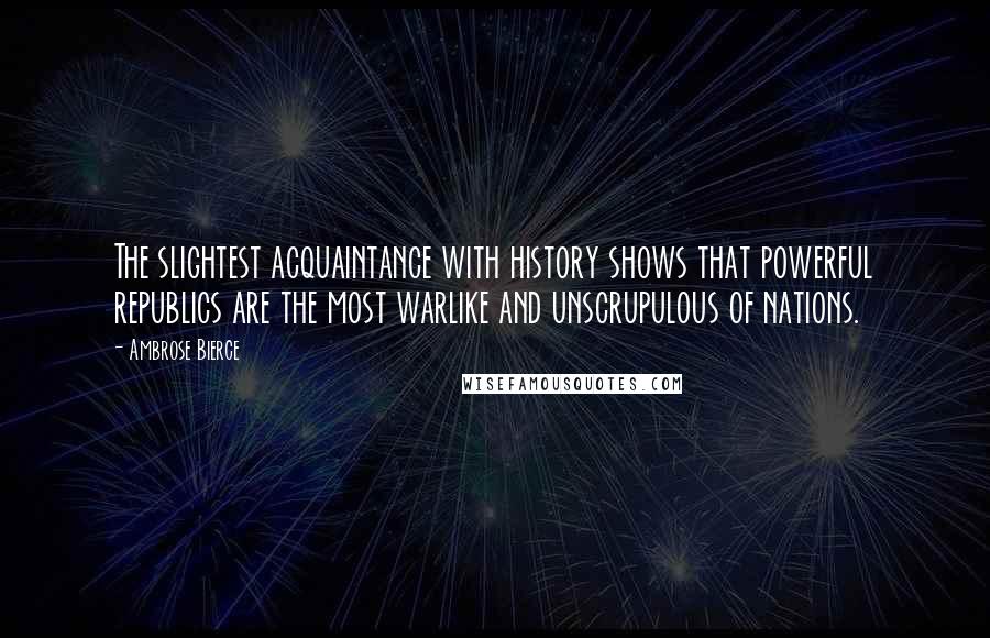 Ambrose Bierce Quotes: The slightest acquaintance with history shows that powerful republics are the most warlike and unscrupulous of nations.