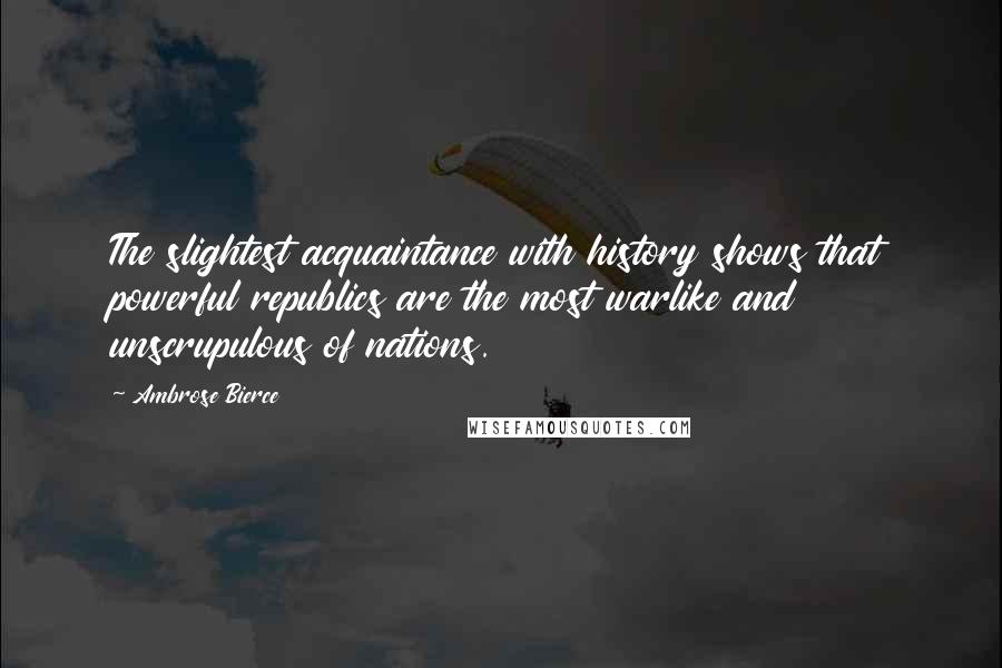 Ambrose Bierce Quotes: The slightest acquaintance with history shows that powerful republics are the most warlike and unscrupulous of nations.