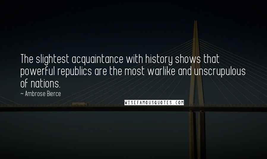 Ambrose Bierce Quotes: The slightest acquaintance with history shows that powerful republics are the most warlike and unscrupulous of nations.