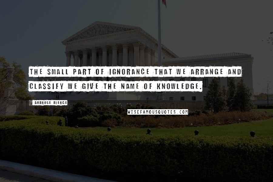 Ambrose Bierce Quotes: The small part of ignorance that we arrange and classify we give the name of knowledge.