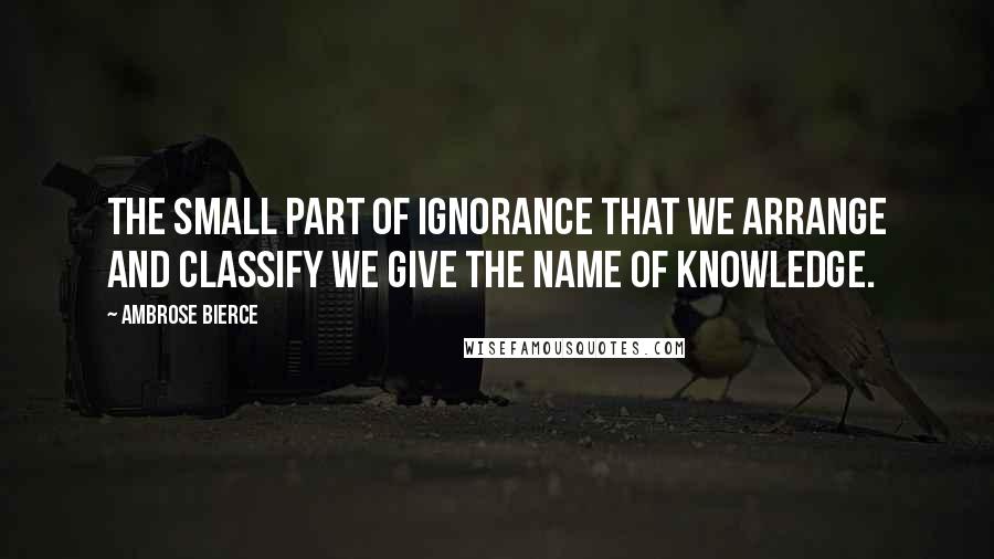 Ambrose Bierce Quotes: The small part of ignorance that we arrange and classify we give the name of knowledge.