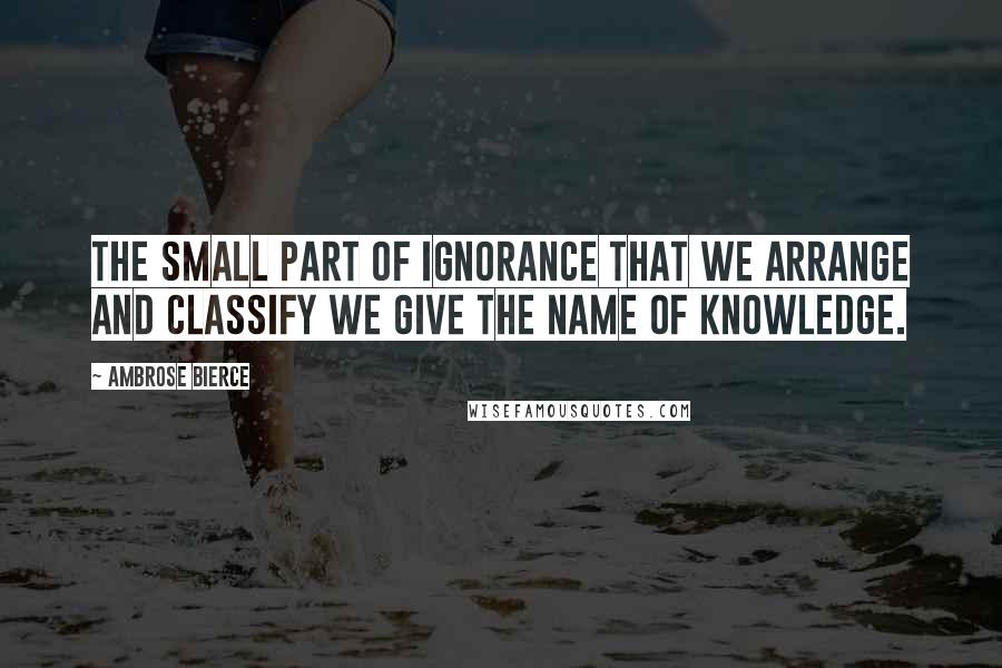 Ambrose Bierce Quotes: The small part of ignorance that we arrange and classify we give the name of knowledge.