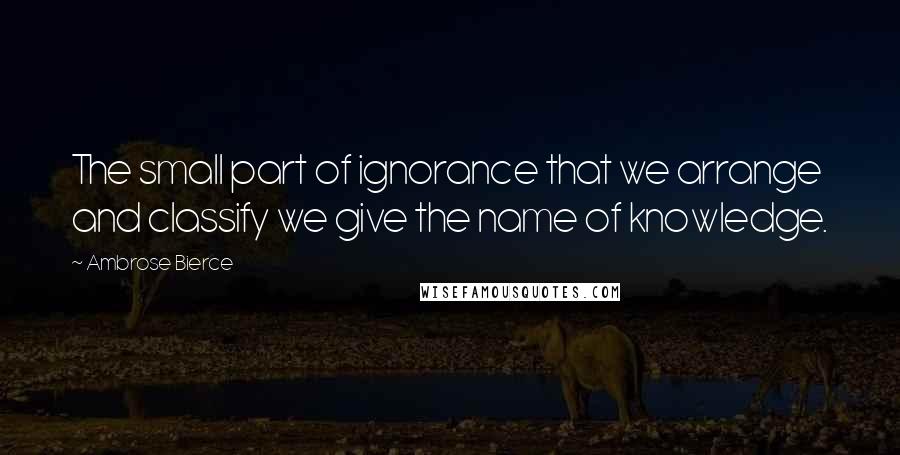 Ambrose Bierce Quotes: The small part of ignorance that we arrange and classify we give the name of knowledge.