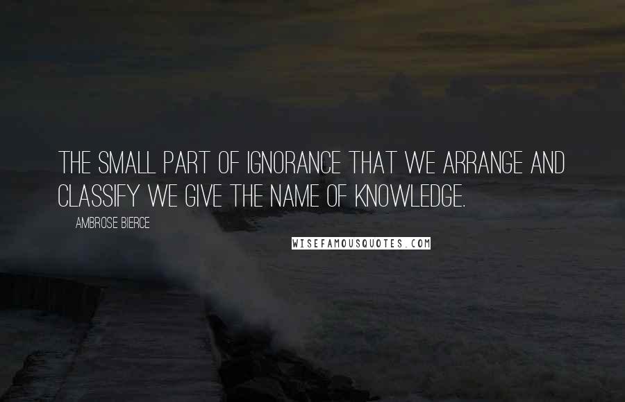 Ambrose Bierce Quotes: The small part of ignorance that we arrange and classify we give the name of knowledge.