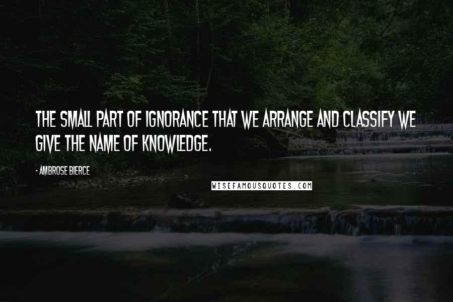 Ambrose Bierce Quotes: The small part of ignorance that we arrange and classify we give the name of knowledge.