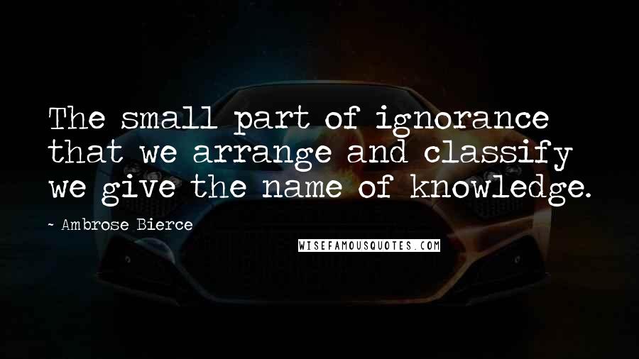 Ambrose Bierce Quotes: The small part of ignorance that we arrange and classify we give the name of knowledge.