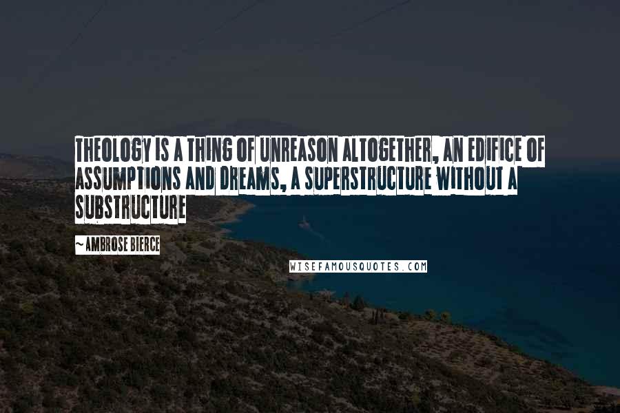 Ambrose Bierce Quotes: Theology is a thing of unreason altogether, an edifice of assumptions and dreams, a superstructure without a substructure