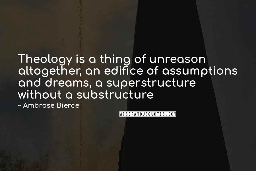 Ambrose Bierce Quotes: Theology is a thing of unreason altogether, an edifice of assumptions and dreams, a superstructure without a substructure