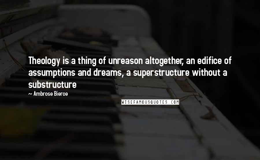 Ambrose Bierce Quotes: Theology is a thing of unreason altogether, an edifice of assumptions and dreams, a superstructure without a substructure