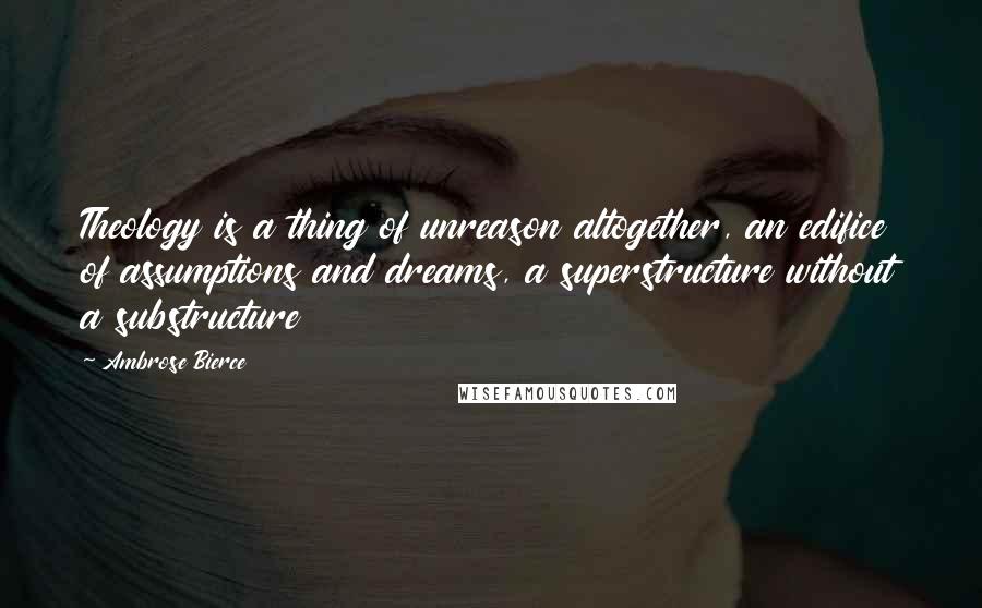 Ambrose Bierce Quotes: Theology is a thing of unreason altogether, an edifice of assumptions and dreams, a superstructure without a substructure