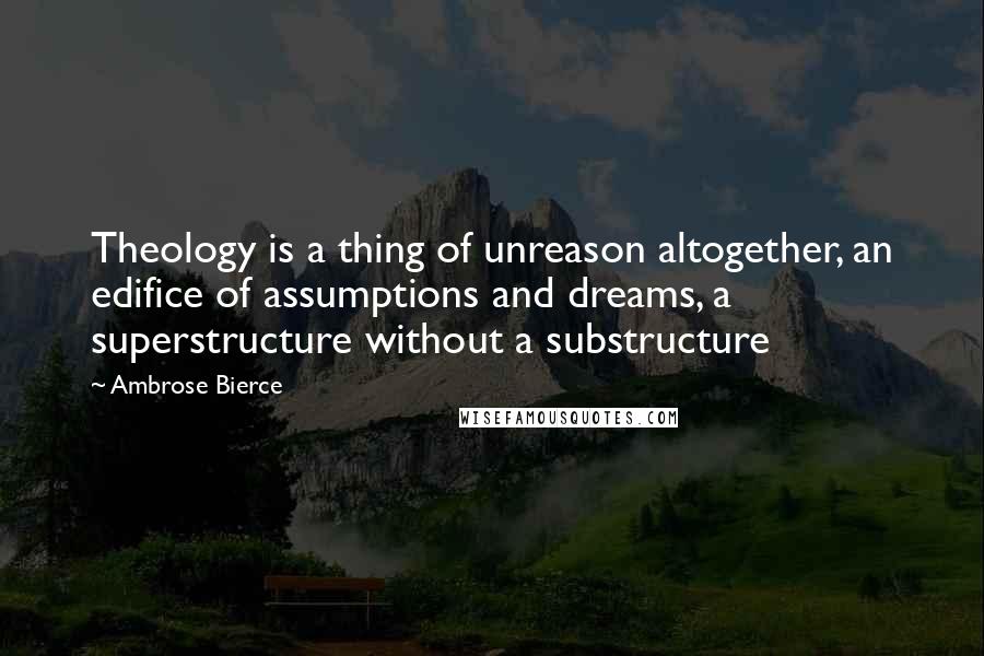 Ambrose Bierce Quotes: Theology is a thing of unreason altogether, an edifice of assumptions and dreams, a superstructure without a substructure