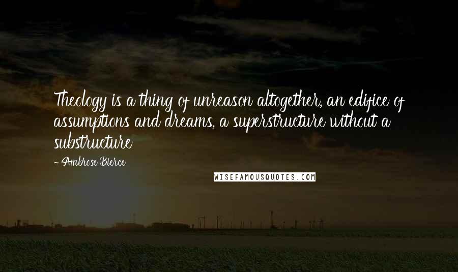 Ambrose Bierce Quotes: Theology is a thing of unreason altogether, an edifice of assumptions and dreams, a superstructure without a substructure