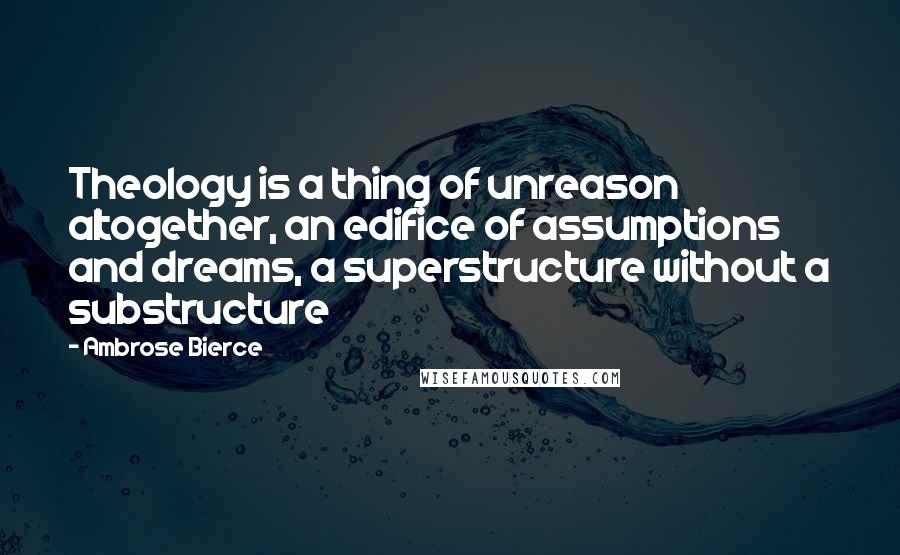 Ambrose Bierce Quotes: Theology is a thing of unreason altogether, an edifice of assumptions and dreams, a superstructure without a substructure