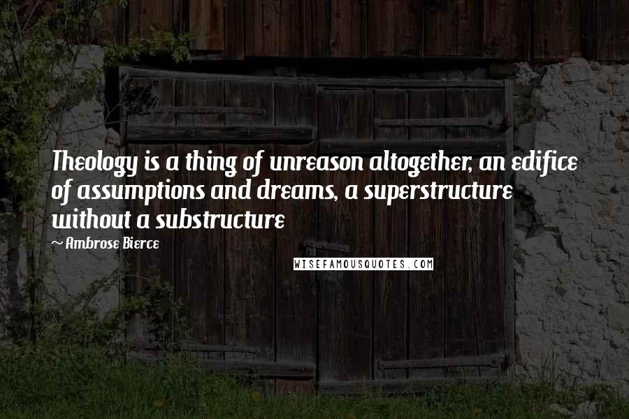 Ambrose Bierce Quotes: Theology is a thing of unreason altogether, an edifice of assumptions and dreams, a superstructure without a substructure