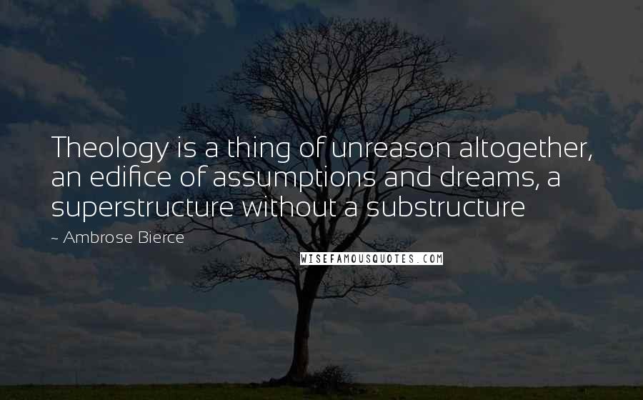 Ambrose Bierce Quotes: Theology is a thing of unreason altogether, an edifice of assumptions and dreams, a superstructure without a substructure