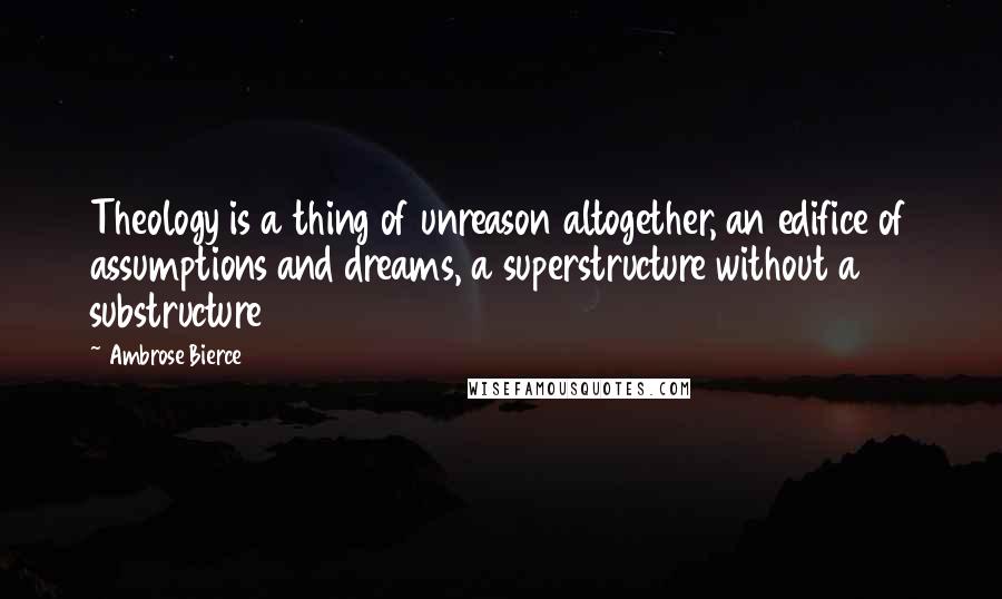 Ambrose Bierce Quotes: Theology is a thing of unreason altogether, an edifice of assumptions and dreams, a superstructure without a substructure