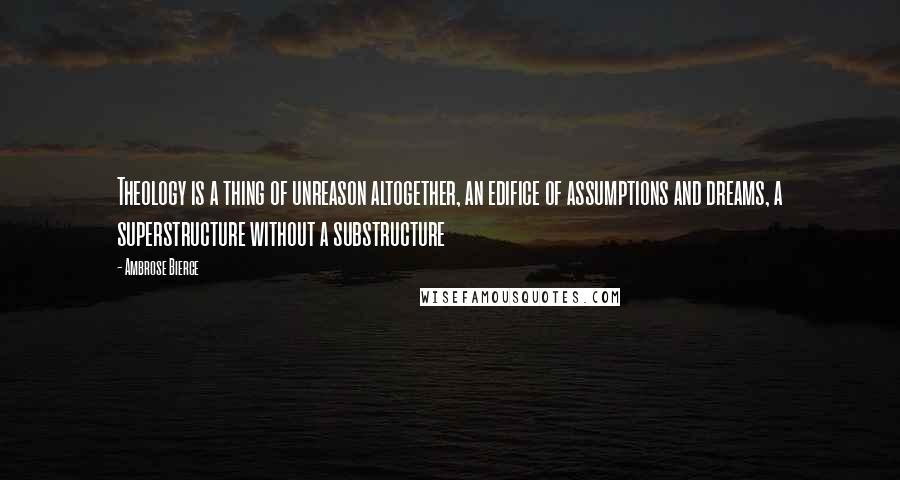 Ambrose Bierce Quotes: Theology is a thing of unreason altogether, an edifice of assumptions and dreams, a superstructure without a substructure