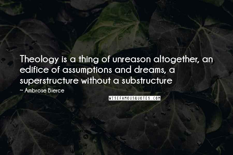 Ambrose Bierce Quotes: Theology is a thing of unreason altogether, an edifice of assumptions and dreams, a superstructure without a substructure