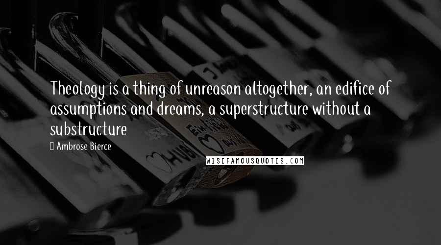 Ambrose Bierce Quotes: Theology is a thing of unreason altogether, an edifice of assumptions and dreams, a superstructure without a substructure