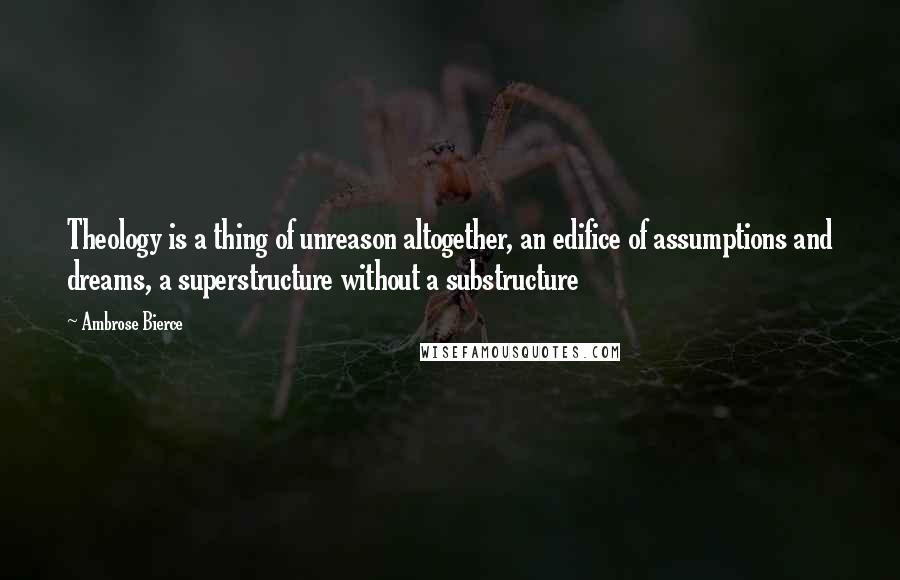 Ambrose Bierce Quotes: Theology is a thing of unreason altogether, an edifice of assumptions and dreams, a superstructure without a substructure