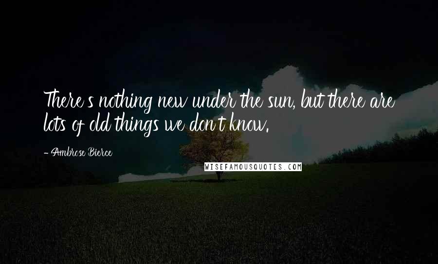 Ambrose Bierce Quotes: There's nothing new under the sun, but there are lots of old things we don't know.