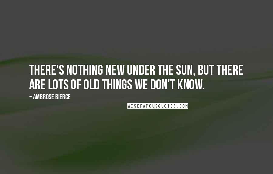 Ambrose Bierce Quotes: There's nothing new under the sun, but there are lots of old things we don't know.