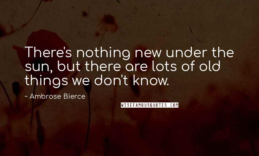 Ambrose Bierce Quotes: There's nothing new under the sun, but there are lots of old things we don't know.