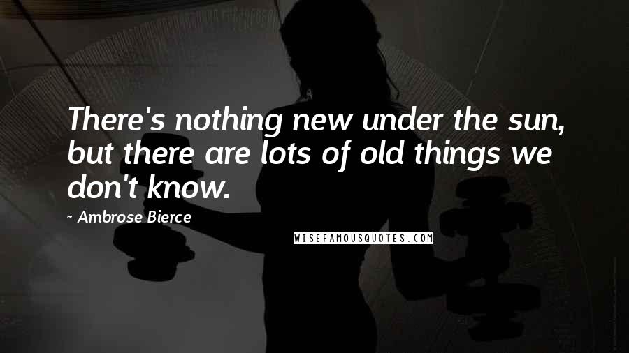 Ambrose Bierce Quotes: There's nothing new under the sun, but there are lots of old things we don't know.