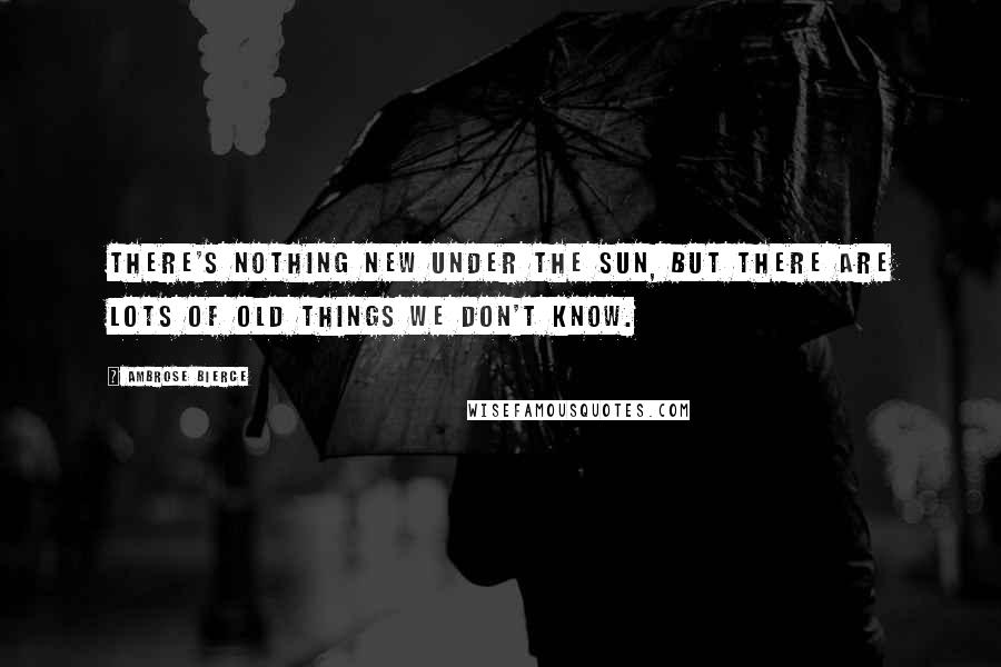 Ambrose Bierce Quotes: There's nothing new under the sun, but there are lots of old things we don't know.