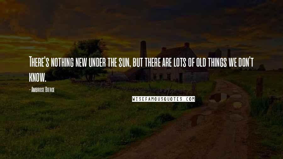 Ambrose Bierce Quotes: There's nothing new under the sun, but there are lots of old things we don't know.