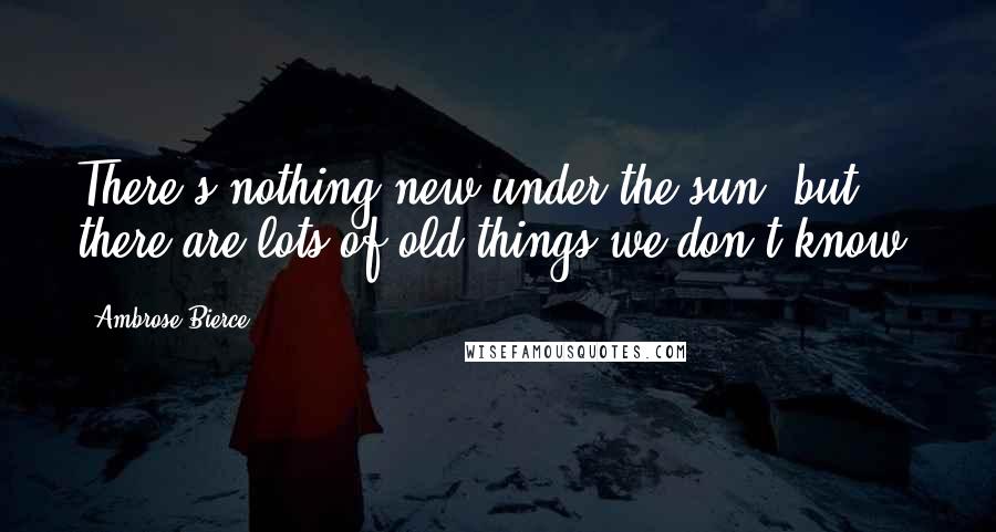 Ambrose Bierce Quotes: There's nothing new under the sun, but there are lots of old things we don't know.