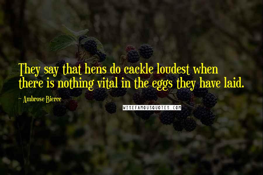 Ambrose Bierce Quotes: They say that hens do cackle loudest when there is nothing vital in the eggs they have laid.