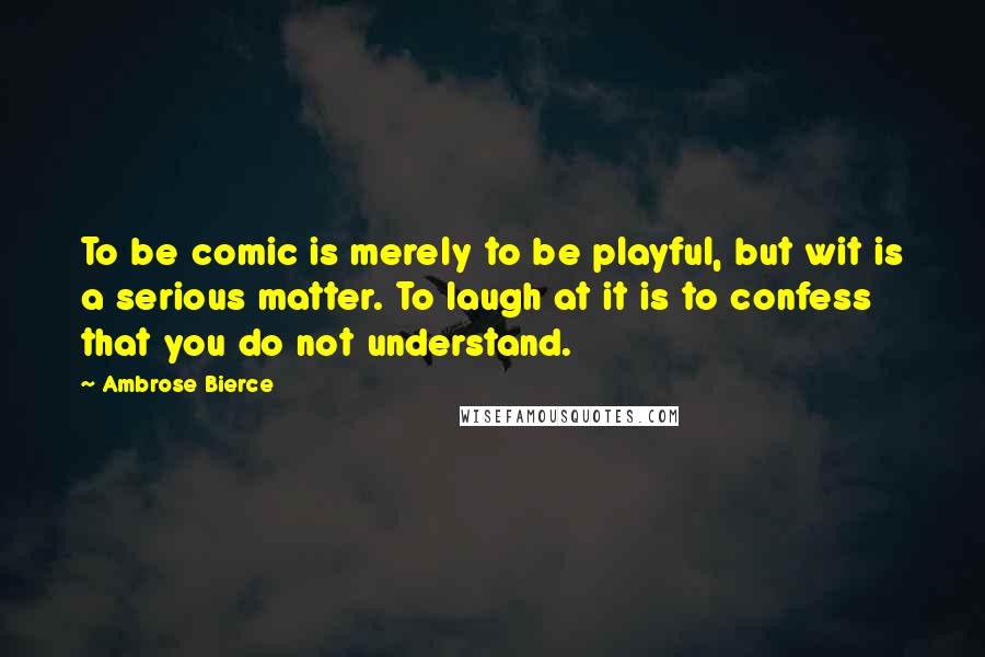 Ambrose Bierce Quotes: To be comic is merely to be playful, but wit is a serious matter. To laugh at it is to confess that you do not understand.