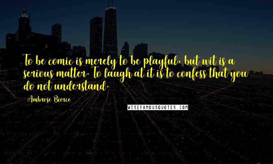 Ambrose Bierce Quotes: To be comic is merely to be playful, but wit is a serious matter. To laugh at it is to confess that you do not understand.