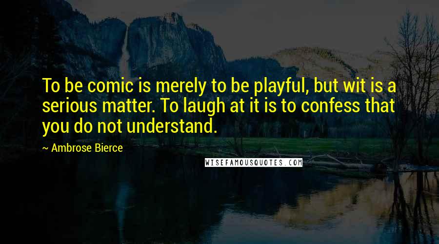 Ambrose Bierce Quotes: To be comic is merely to be playful, but wit is a serious matter. To laugh at it is to confess that you do not understand.