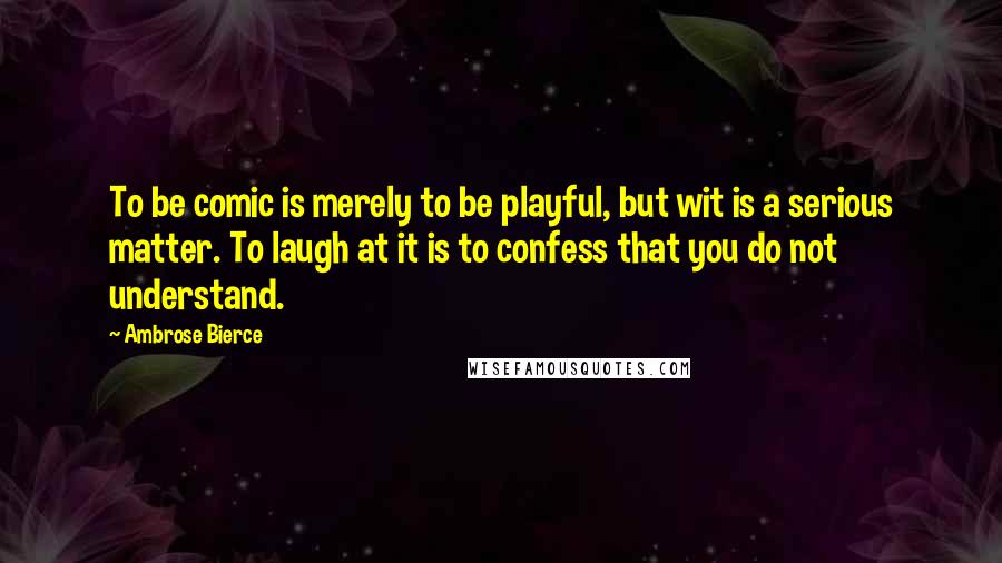 Ambrose Bierce Quotes: To be comic is merely to be playful, but wit is a serious matter. To laugh at it is to confess that you do not understand.