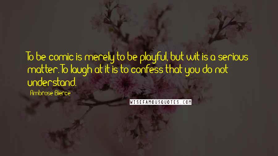 Ambrose Bierce Quotes: To be comic is merely to be playful, but wit is a serious matter. To laugh at it is to confess that you do not understand.