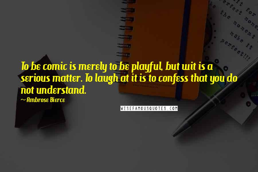 Ambrose Bierce Quotes: To be comic is merely to be playful, but wit is a serious matter. To laugh at it is to confess that you do not understand.