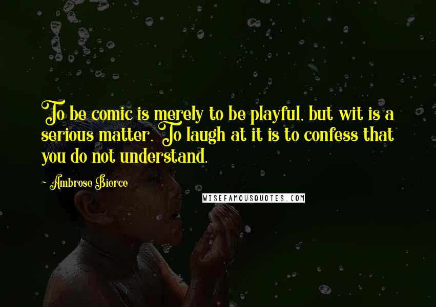 Ambrose Bierce Quotes: To be comic is merely to be playful, but wit is a serious matter. To laugh at it is to confess that you do not understand.