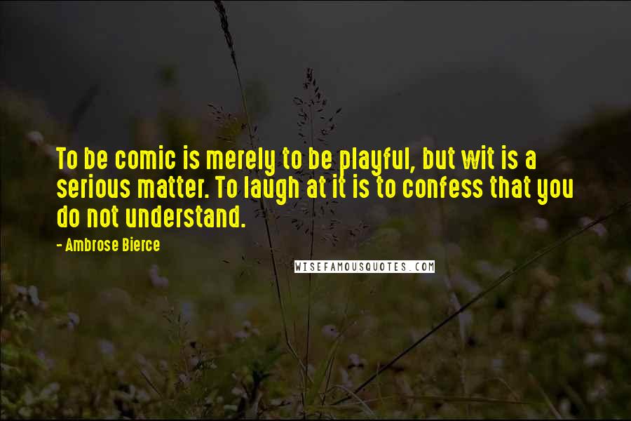 Ambrose Bierce Quotes: To be comic is merely to be playful, but wit is a serious matter. To laugh at it is to confess that you do not understand.