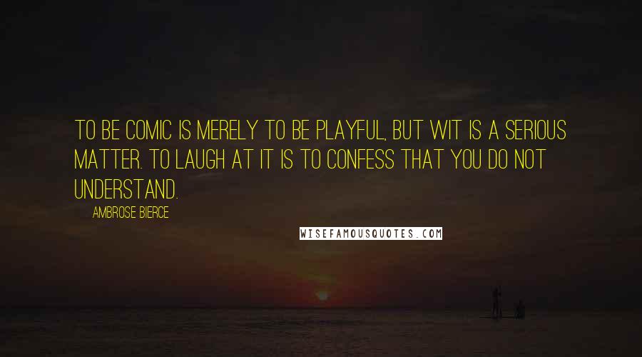 Ambrose Bierce Quotes: To be comic is merely to be playful, but wit is a serious matter. To laugh at it is to confess that you do not understand.