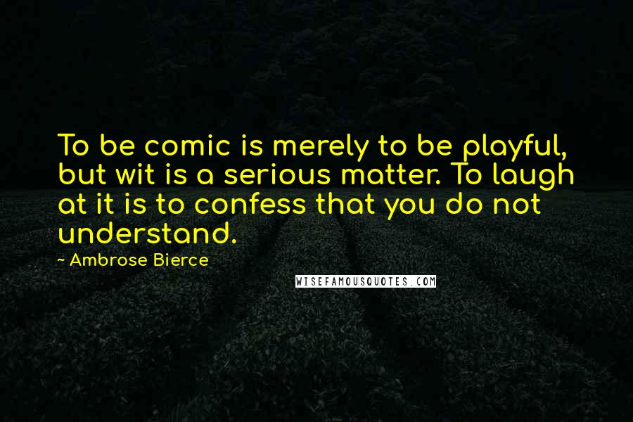 Ambrose Bierce Quotes: To be comic is merely to be playful, but wit is a serious matter. To laugh at it is to confess that you do not understand.
