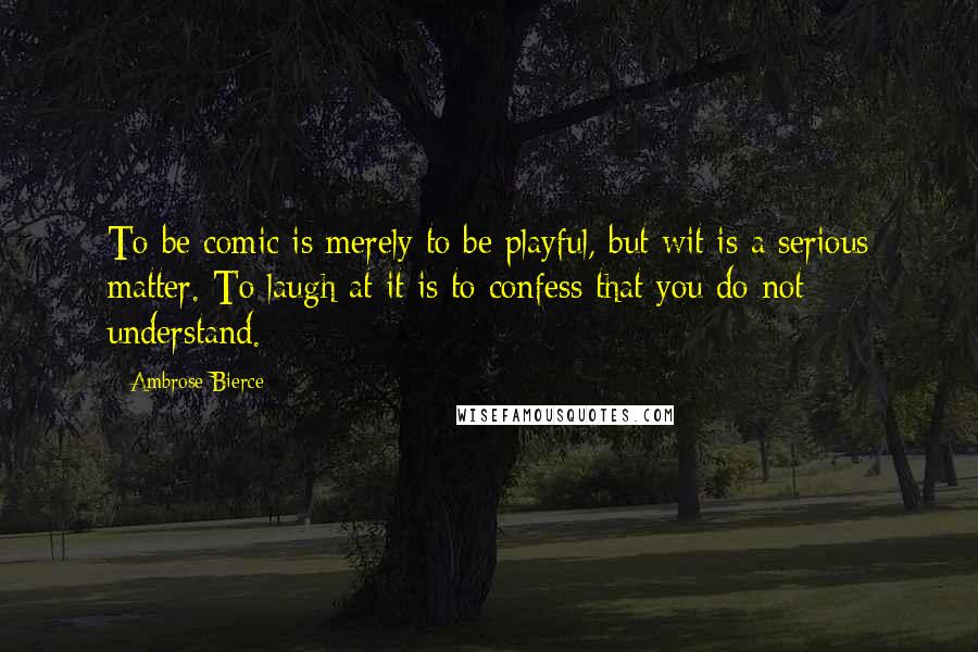 Ambrose Bierce Quotes: To be comic is merely to be playful, but wit is a serious matter. To laugh at it is to confess that you do not understand.