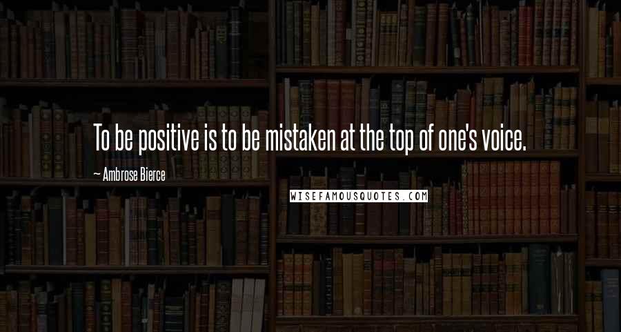 Ambrose Bierce Quotes: To be positive is to be mistaken at the top of one's voice.