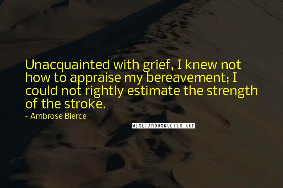 Ambrose Bierce Quotes: Unacquainted with grief, I knew not how to appraise my bereavement; I could not rightly estimate the strength of the stroke.