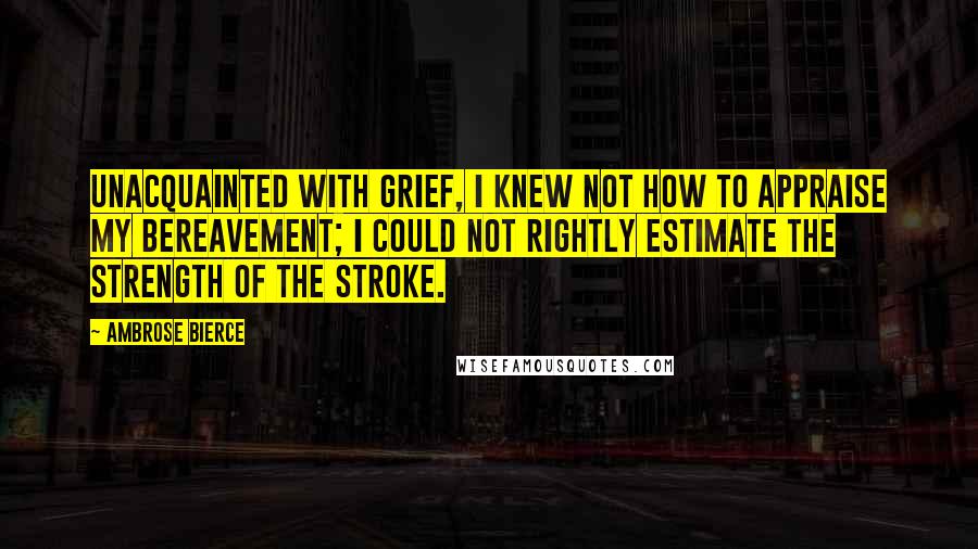 Ambrose Bierce Quotes: Unacquainted with grief, I knew not how to appraise my bereavement; I could not rightly estimate the strength of the stroke.