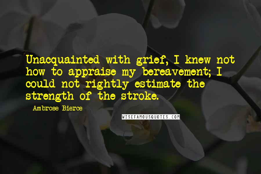 Ambrose Bierce Quotes: Unacquainted with grief, I knew not how to appraise my bereavement; I could not rightly estimate the strength of the stroke.