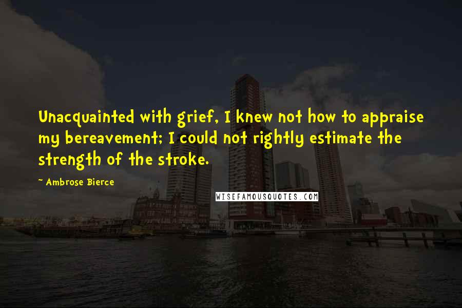 Ambrose Bierce Quotes: Unacquainted with grief, I knew not how to appraise my bereavement; I could not rightly estimate the strength of the stroke.